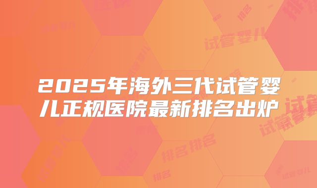 2025年海外三代试管婴儿正规医院最新排名出炉
