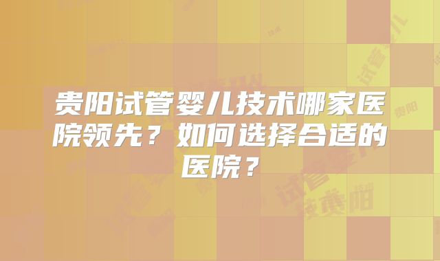 贵阳试管婴儿技术哪家医院领先？如何选择合适的医院？