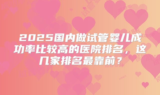 2025国内做试管婴儿成功率比较高的医院排名,这几家排名最靠前?