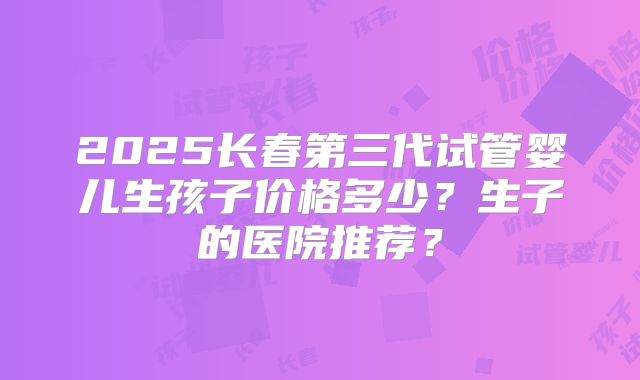 2025长春第三代试管婴儿生孩子价格多少？生子的医院推荐？