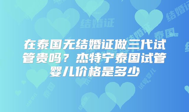 在泰国无结婚证做三代试管贵吗？杰特宁泰国试管婴儿价格是多少