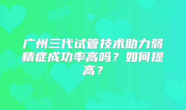 广州三代试管技术助力弱精症成功率高吗？如何提高？