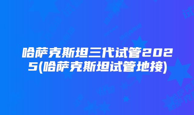 哈萨克斯坦三代试管2025(哈萨克斯坦试管地接)