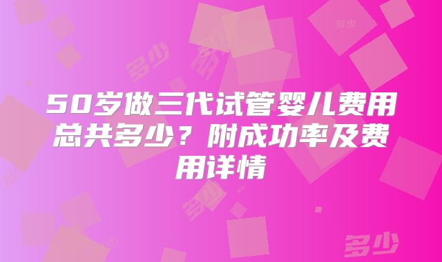 50岁做三代试管婴儿费用总共多少?附成功率及费用详情