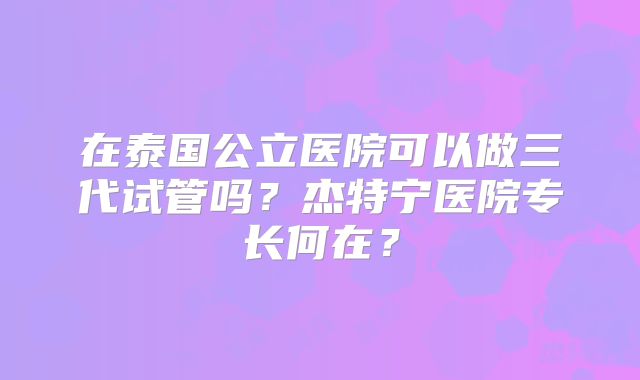 在泰国公立医院可以做三代试管吗？杰特宁医院专长何在？