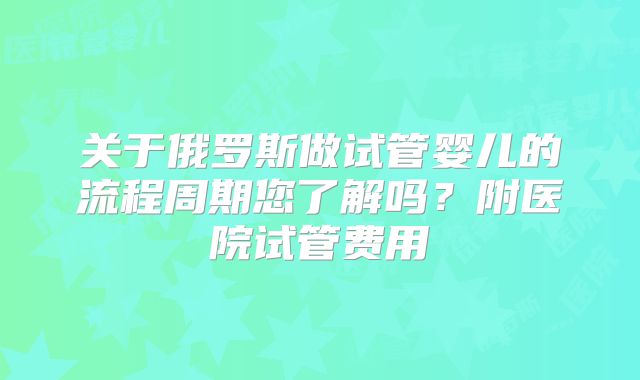 关于俄罗斯做试管婴儿的流程周期您了解吗？附医院试管费用