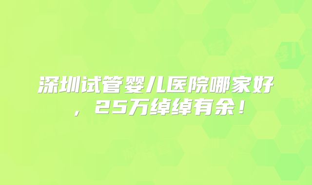 深圳试管婴儿医院哪家好，25万绰绰有余！