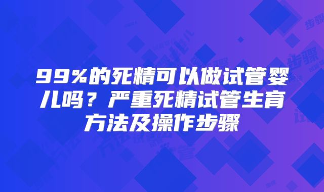 99%的死精可以做试管婴儿吗？严重死精试管生育方法及操作步骤
