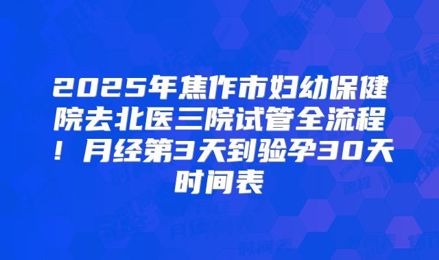 2025年焦作市妇幼保健院去北医三院试管全流程！月经第3天到验孕30天时间表