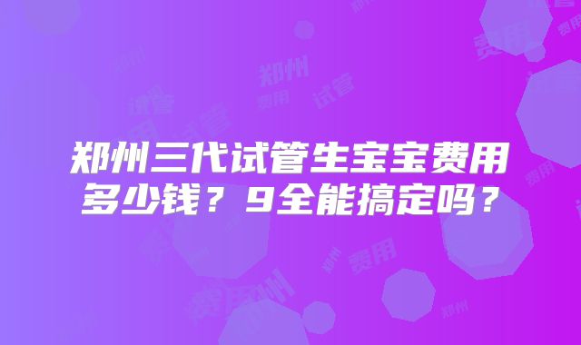 郑州三代试管生宝宝费用多少钱？9全能搞定吗？