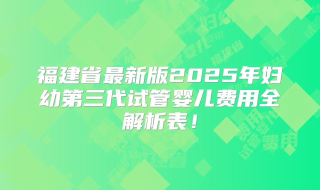 福建省最新版2025年妇幼第三代试管婴儿费用全解析表！