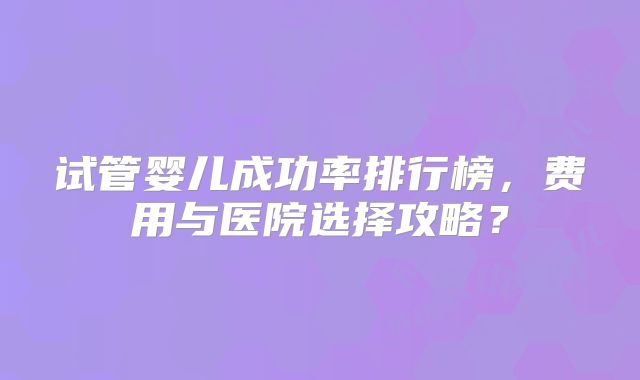 试管婴儿成功率排行榜，费用与医院选择攻略？