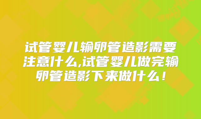 试管婴儿输卵管造影需要注意什么,试管婴儿做完输卵管造影下来做什么!