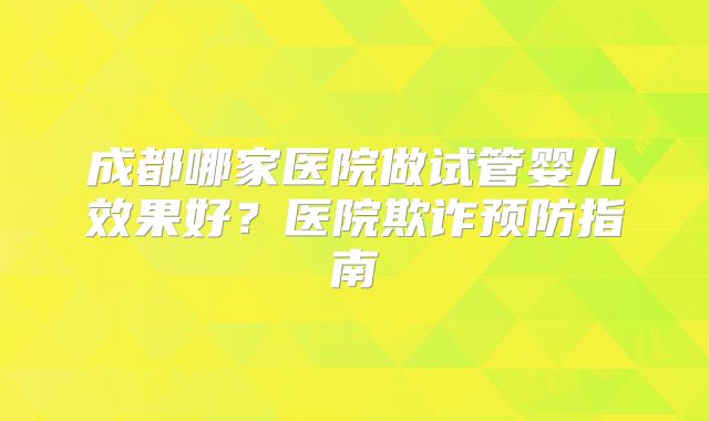 成都哪家医院做试管婴儿效果好？医院欺诈预防指南
