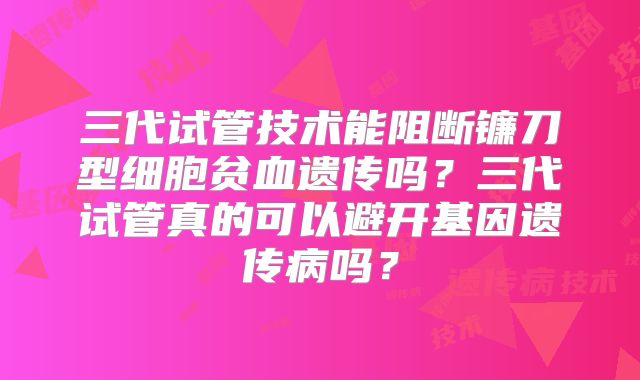 三代试管技术能阻断镰刀型细胞贫血遗传吗？三代试管真的可以避开基因遗传病吗？