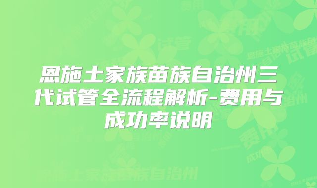 恩施土家族苗族自治州三代试管全流程解析-费用与成功率说明