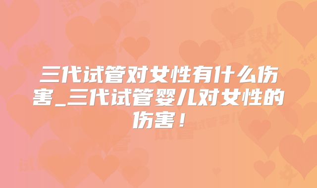 三代试管对女性有什么伤害_三代试管婴儿对女性的伤害！