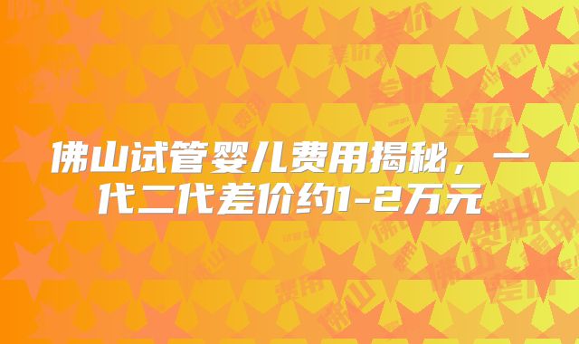 佛山试管婴儿费用揭秘，一代二代差价约1-2万元