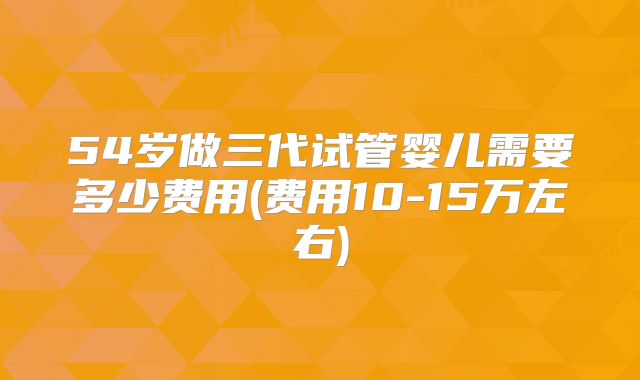 54岁做三代试管婴儿需要多少费用(费用10-15万左右)