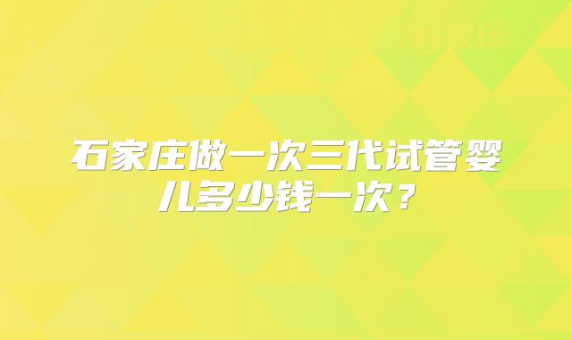 石家庄做一次三代试管婴儿多少钱一次？