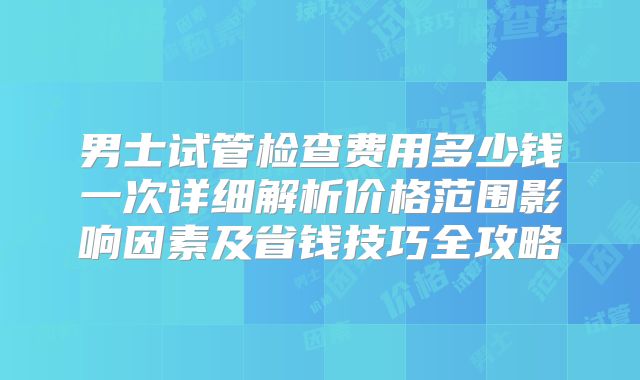 男士试管检查费用多少钱一次详细解析价格范围影响因素及省钱技巧全攻略
