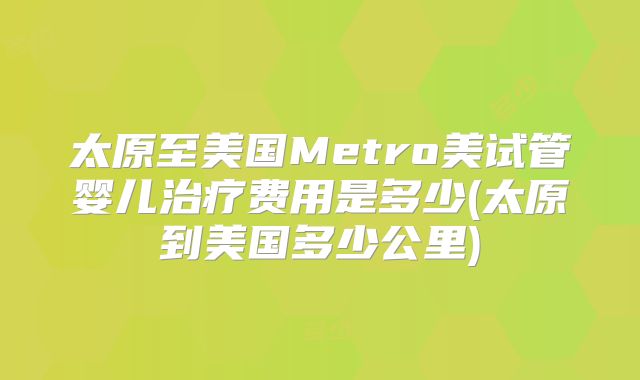 太原至美国Metro美试管婴儿治疗费用是多少(太原到美国多少公里)
