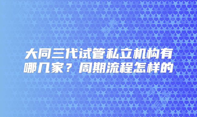 大同三代试管私立机构有哪几家？周期流程怎样的