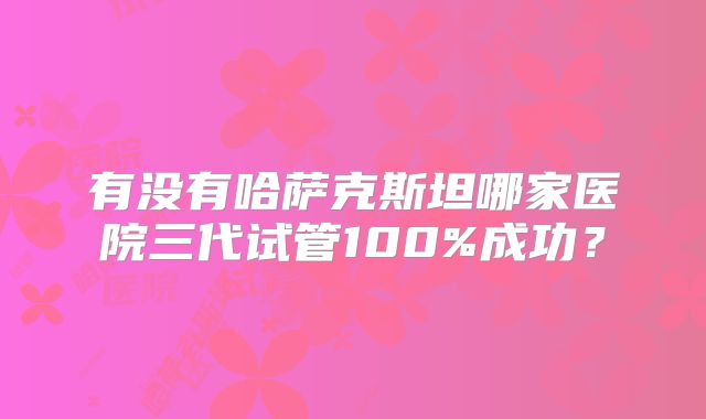 有没有哈萨克斯坦哪家医院三代试管100%成功？