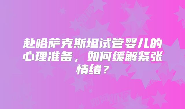 赴哈萨克斯坦试管婴儿的心理准备，如何缓解紧张情绪？