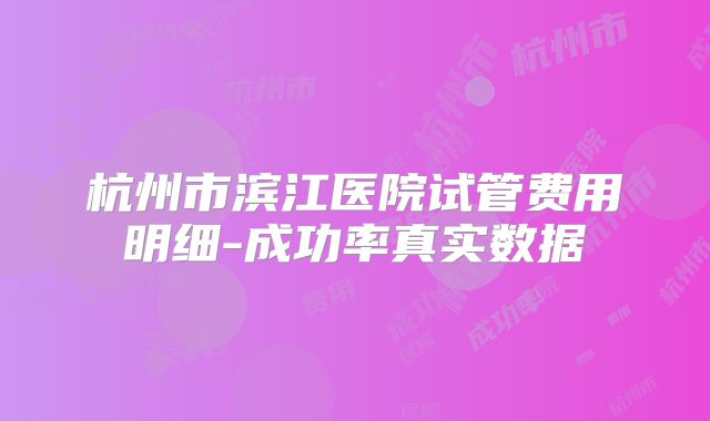 杭州市滨江医院试管费用明细-成功率真实数据