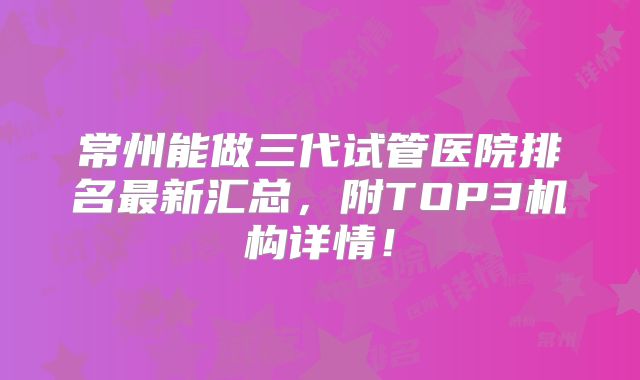 常州能做三代试管医院排名最新汇总，附TOP3机构详情！