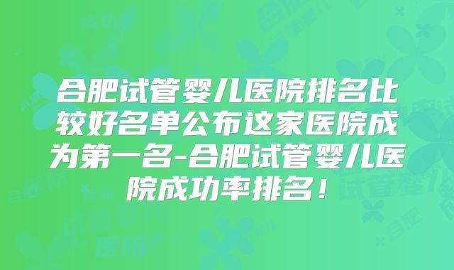 合肥试管婴儿医院排名比较好名单公布这家医院成为第一名-合肥试管婴儿医院成功率排名！