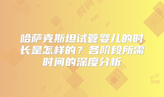 哈萨克斯坦试管婴儿的时长是怎样的？各阶段所需时间的深度分析