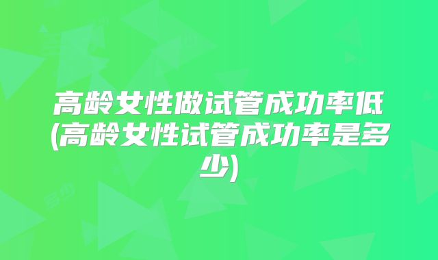 高龄女性做试管成功率低(高龄女性试管成功率是多少)