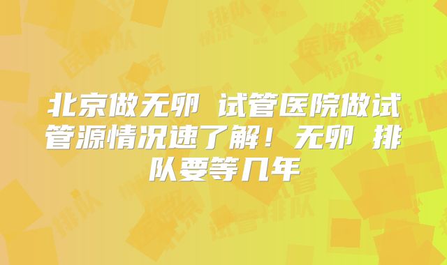 北京做无卵�试管医院做试管源情况速了解！无卵�排队要等几年