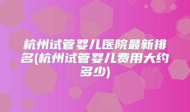 杭州试管婴儿医院最新排名(杭州试管婴儿费用大约多少)
