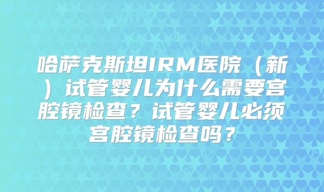 哈萨克斯坦IRM医院（新）试管婴儿为什么需要宫腔镜检查？试管婴儿必须宫腔镜检查吗？
