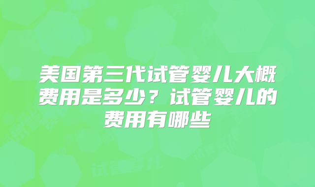 美国第三代试管婴儿大概费用是多少？试管婴儿的费用有哪些