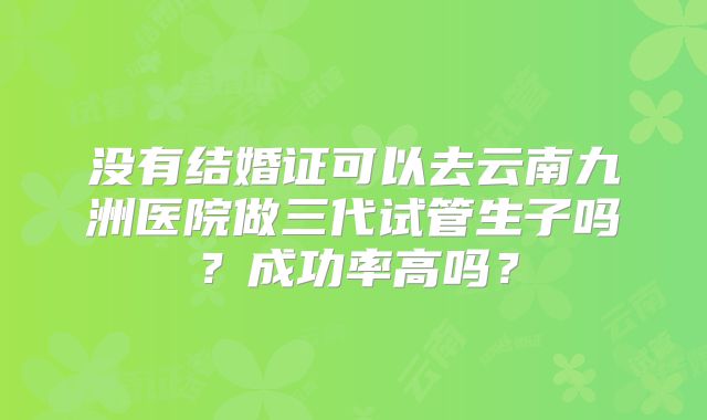 没有结婚证可以去云南九洲医院做三代试管生子吗？成功率高吗？