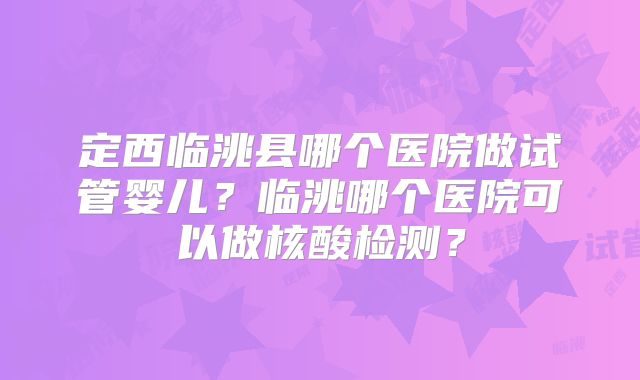 定西临洮县哪个医院做试管婴儿？临洮哪个医院可以做核酸检测？
