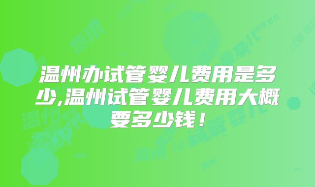 温州办试管婴儿费用是多少,温州试管婴儿费用大概要多少钱!