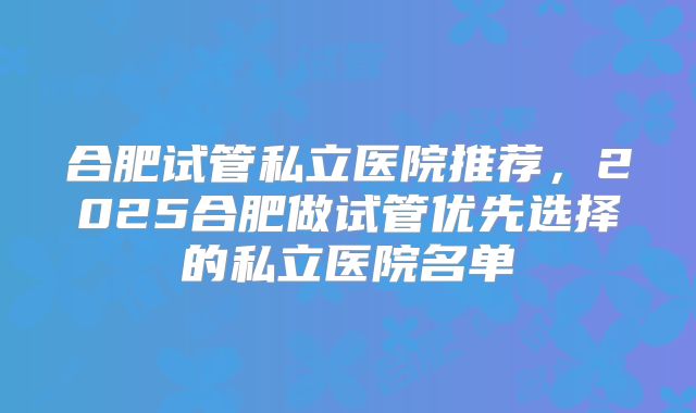 合肥试管私立医院推荐，2025合肥做试管优先选择的私立医院名单