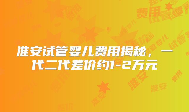 淮安试管婴儿费用揭秘，一代二代差价约1-2万元