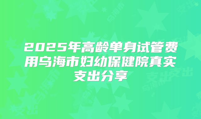2025年高龄单身试管费用乌海市妇幼保健院真实支出分享