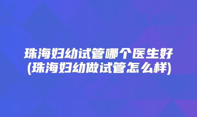 珠海妇幼试管哪个医生好(珠海妇幼做试管怎么样)