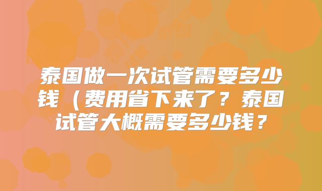 泰国做一次试管需要多少钱(费用省下来了?泰国试管大概需要多少钱?