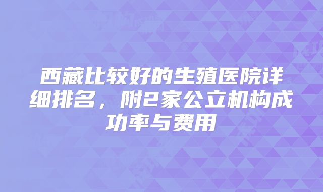西藏比较好的生殖医院详细排名，附2家公立机构成功率与费用