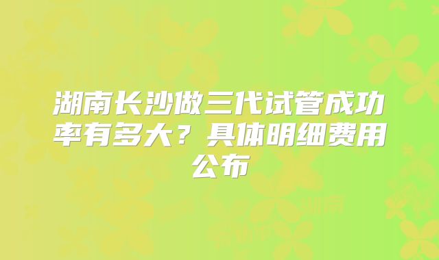 湖南长沙做三代试管成功率有多大?具体明细费用公布