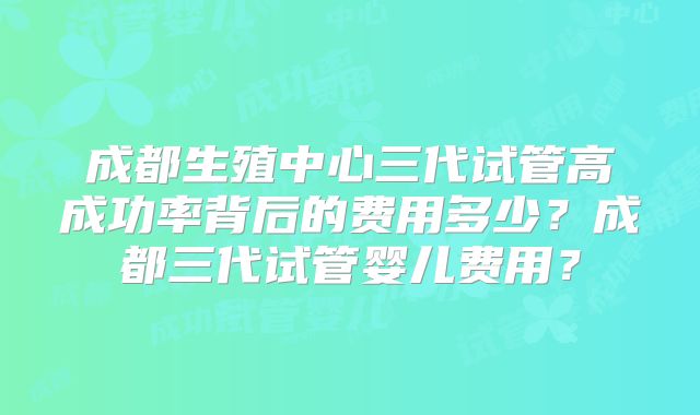 成都生殖中心三代试管高成功率背后的费用多少？成都三代试管婴儿费用？