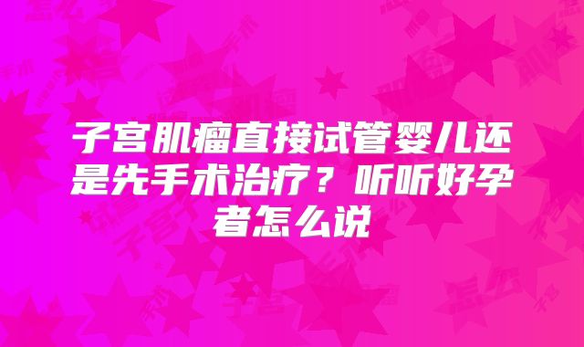 子宫肌瘤直接试管婴儿还是先手术治疗?听听好孕者怎么说